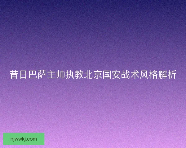 昔日巴萨主帅执教北京国安战术风格解析