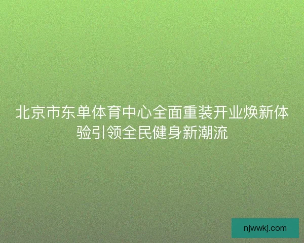 北京市东单体育中心全面重装开业焕新体验引领全民健身新潮流