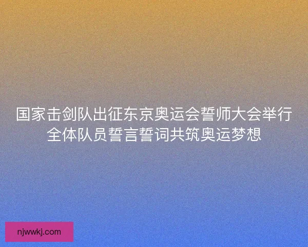 国家击剑队出征东京奥运会誓师大会举行全体队员誓言誓词共筑奥运梦想